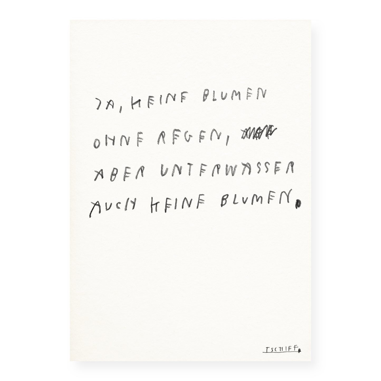 Minimalistisches Poster auf strukturiertem Papier mit handgeschriebenem Text in schwarzer Schrift: „Ja, keine Blumen ohne Regen, aber unter Wasser auch keine Blumen.“ Ein Wort im zweiten Vers ist durchgestrichen. Der Satz spielt mit einer poetischen Gegenthese zur typischen Redewendung. Unten rechts ist die Signatur „TSCHIFF“ unterstrichen. Das Poster ist ungerahmt und vor weißem Hintergrund dargestellt.