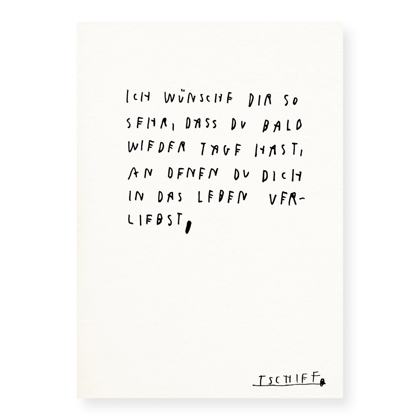 Weißes Poster mit handschriftlichem Text in Schwarz: „Ich wünsche dir so sehr, dass du bald wieder Tage hast, an denen du dich in das Leben verliebst,“. Die Zeilen sind locker gesetzt und wirken persönlich. Unten rechts steht die unterstrichene Signatur „TSCHIFF“. Das Poster ist ungerahmt auf hellem Hintergrund dargestellt.