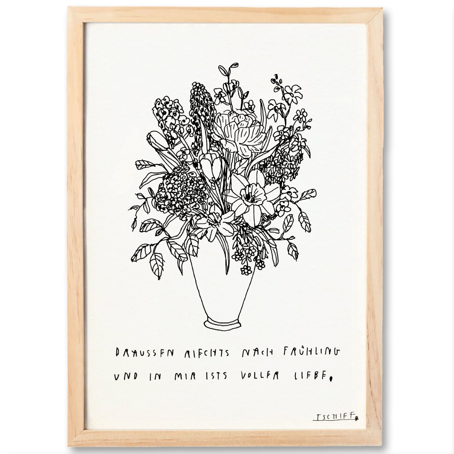 Poster mit hellem Holzrahmen. Gezeigt wird eine zarte, schwarz-weiße Linienzeichnung eines großen Blumenstraußes in einer Vase. Unterhalb steht in handgeschriebener Schrift: „Draußen riechts nach Frühling und in mir ists voller Liebe,“. Die unterstrichene Signatur „TSCHIFF“ befindet sich unten rechts. Das Gesamtbild wirkt natürlich und poetisch.