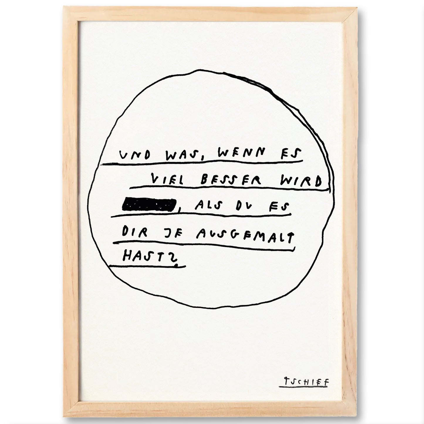 Poster in hellem Holzrahmen. Das Design besteht aus einem schwarzen handgezeichneten Kreis auf weißem Untergrund mit dem Schriftzug: „UND WAS, WENN ES VIEL BESSER WIRD ALS DU ES DIR JE AUSGEMALT HAST?“ Der Ausdruck „ALS DU ES“ ist geschwärzt. In der rechten unteren Ecke steht „TSCHIFF“ in handschriftlicher Druckschrift.