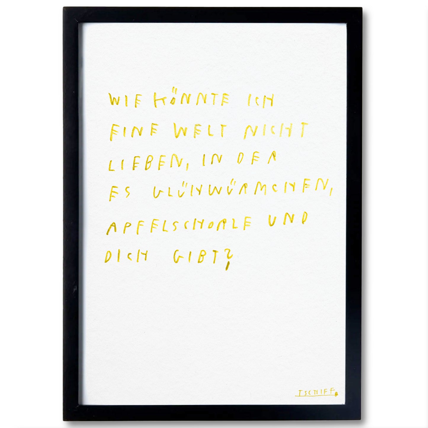 Poster mit schwarzem Rahmen. In gelber Handschrift steht zentral: „Wie könnte ich eine Welt nicht lieben, in der es Glühwürmchen, Apfelschorle und dich gibt?“. Der poetische Text wirkt leicht und hoffnungsvoll. Unten rechts befindet sich die Signatur „TSCHIFF“. Das Poster kombiniert Minimalismus mit Emotion.