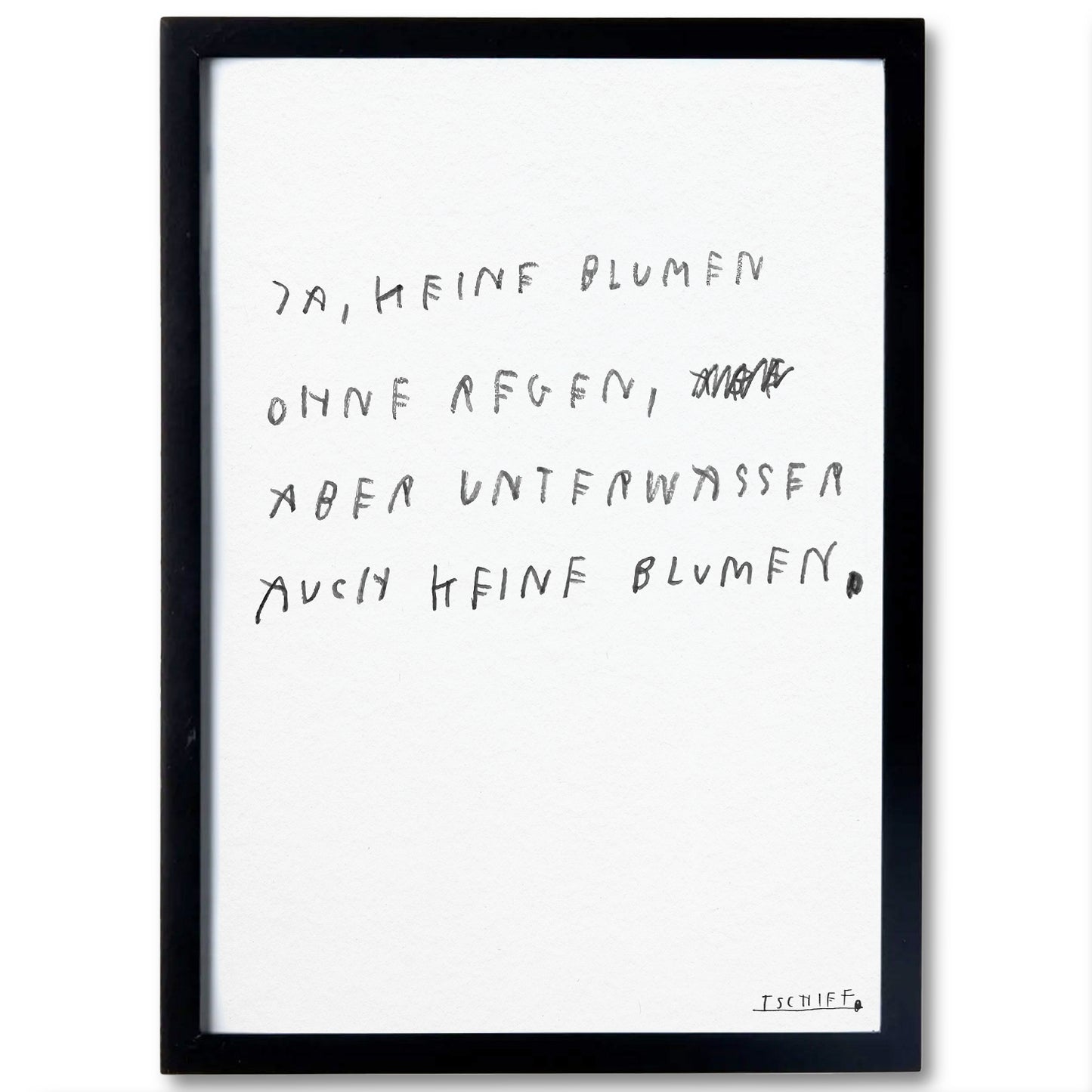 Poster mit schwarzem Rahmen. Der handgeschriebene Text in dunkler Schrift lautet: „Ja, keine Blumen ohne Regen, aber unter Wasser auch keine Blumen.“ Im zweiten Vers ist ein Wort durchgestrichen. Unten rechts ist die Signatur „TSCHIFF“ sichtbar. Das Poster wirkt schlicht und modern.