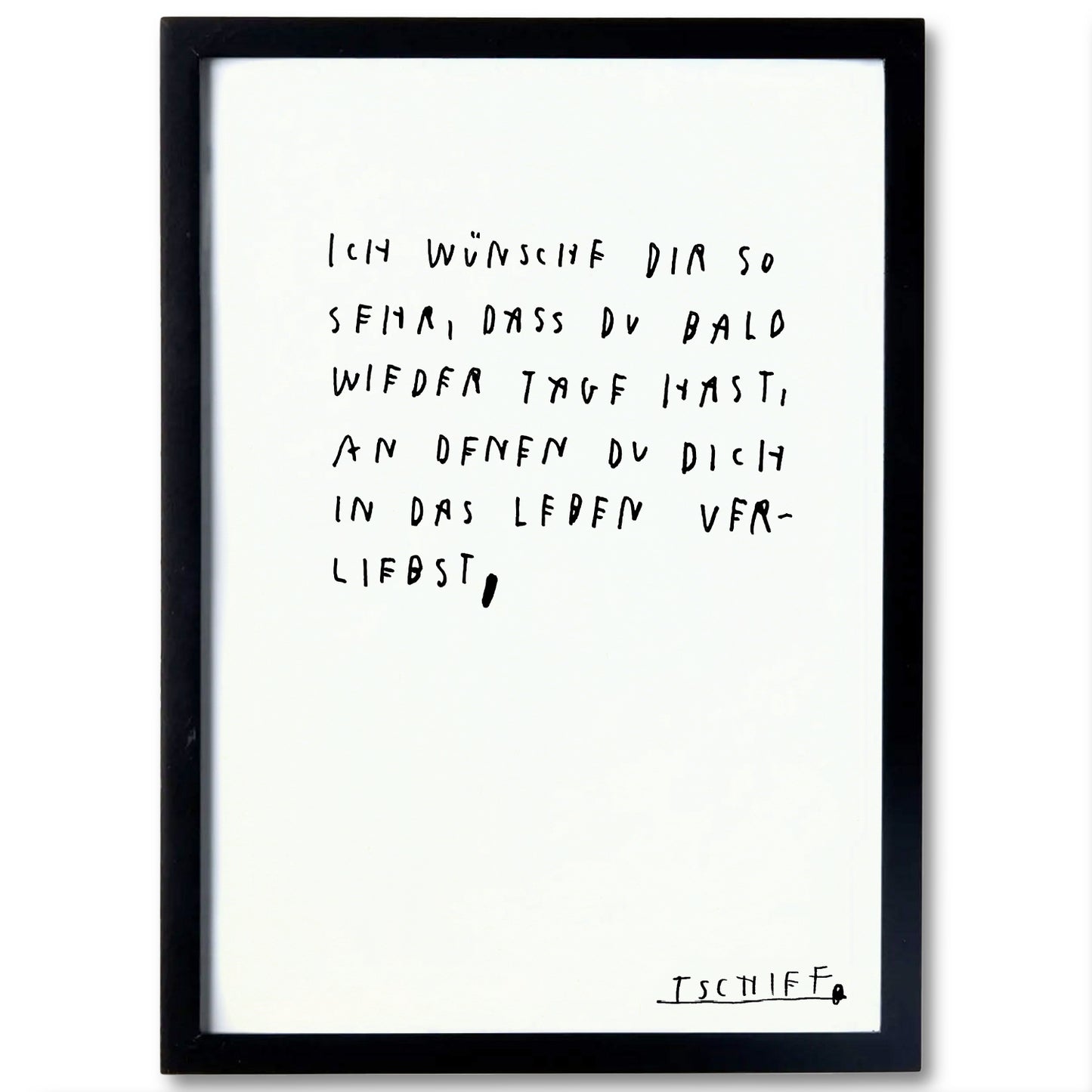 Poster im schwarzen Rahmen mit zentral gesetztem handschriftlichem Text in Schwarz: „Ich wünsche dir so sehr, dass du bald wieder Tage hast, an denen du dich in das Leben verliebst,“. Unten rechts befindet sich die unterstrichene Signatur „TSCHIFF“. Die minimalistische Gestaltung wirkt ruhig und hoffnungsvoll.