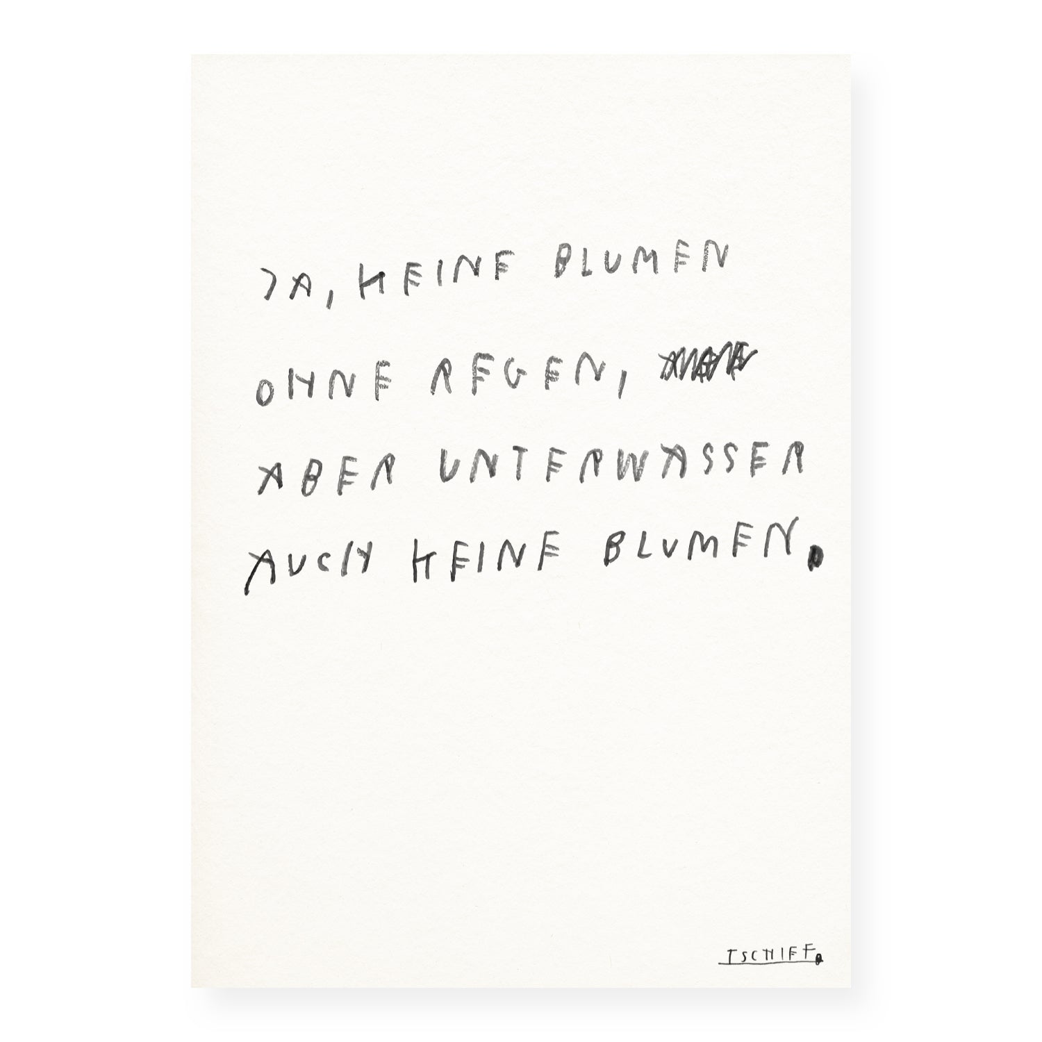 Minimalistisches Poster auf strukturiertem Papier mit handgeschriebenem Text in schwarzer Schrift: „Ja, keine Blumen ohne Regen, aber unter Wasser auch keine Blumen.“ Ein Wort im zweiten Vers ist durchgestrichen. Der Satz spielt mit einer poetischen Gegenthese zur typischen Redewendung. Unten rechts ist die Signatur „TSCHIFF“ unterstrichen. Das Poster ist ungerahmt und vor weißem Hintergrund dargestellt.
