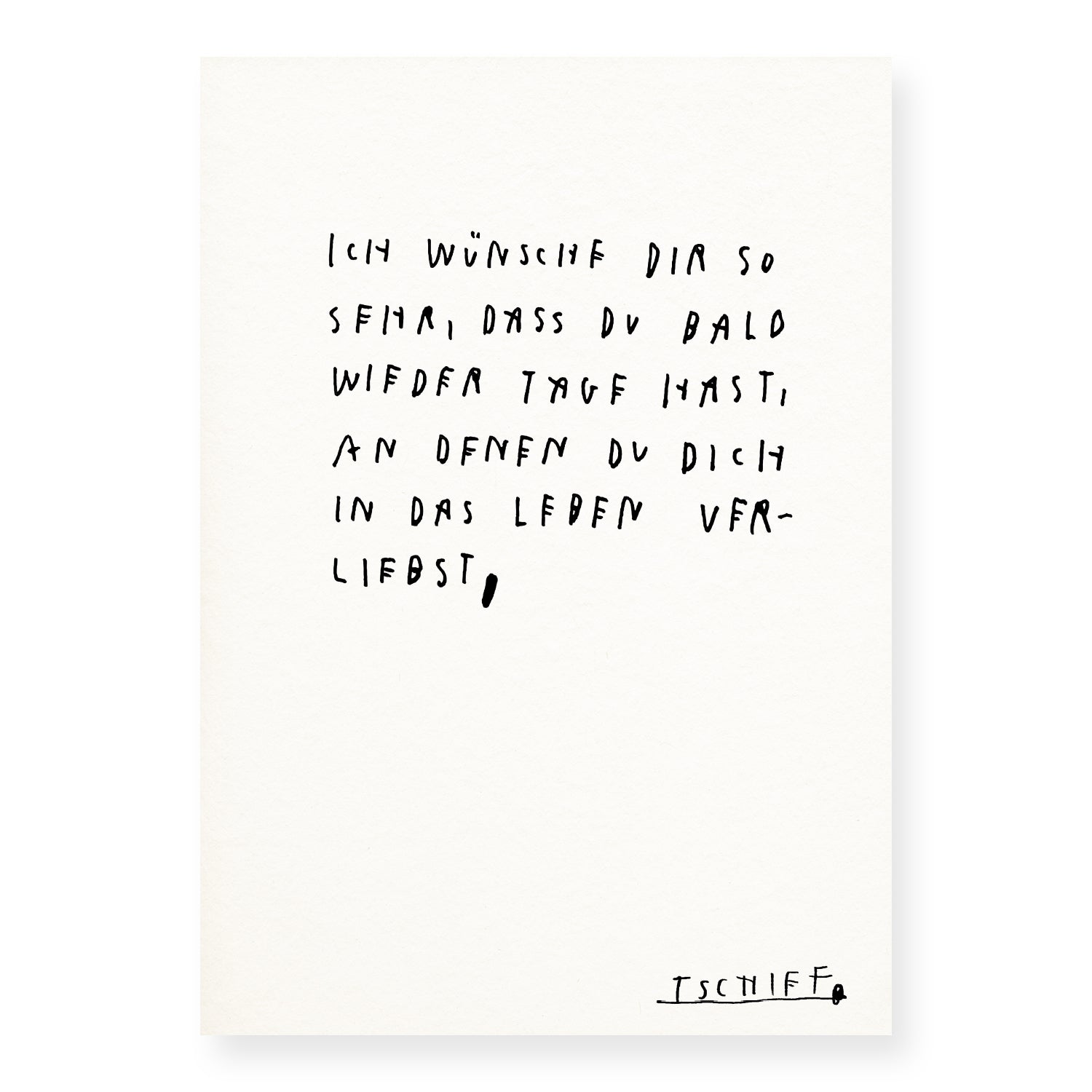 Weißes Poster mit handschriftlichem Text in Schwarz: „Ich wünsche dir so sehr, dass du bald wieder Tage hast, an denen du dich in das Leben verliebst,“. Die Zeilen sind locker gesetzt und wirken persönlich. Unten rechts steht die unterstrichene Signatur „TSCHIFF“. Das Poster ist ungerahmt auf hellem Hintergrund dargestellt.